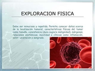 EXPLORACION FISICA
Debe ser minuciosa y repetida. Permite conocer datos acerca
de la localización tumoral, características físicas del tumor
como tamaño, consistencia (dura sugiere malignidad), márgenes,
relaciones anatómicas, movilidad o clínicas como inflamación,
dolor, ulceración o sangrado.
 