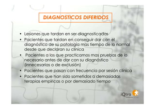 DIAGNOSTICOS DIFERIDOS


• Lesiones que tardan en ser diagnosticadas
• Pacientes que tardan en conseguir dar con el
  diagnóstico de su patología mas tiempo de lo normal
  desde que declaran su clínica
• Pacientes a los que practicamos mas pruebas de lo
  necesario antes de dar con su diagnóstico
  (innecesarias o de exclusión)
• Pacientes que pasan con frecuencia por sesión clínica
• Pacientes que han sido sometidos a demasiadas
  terapias empíricas o por demasiado tiempo
 