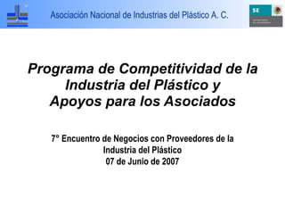 Asociación Nacional de Industrias del Plástico A. C.




Programa de Competitividad de la
     Industria del Plástico y
   Apoyos para los Asociados

   7° Encuentro de Negocios con Proveedores de la
                Industria del Plástico
                 07 de Junio de 2007
 