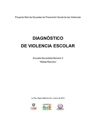 Proyecto Red de Escuelas de Prevención Social de las Violencias
DIAGNÓSTICO
DE VIOLENCIA ESCOLAR
Escuela Secundaria Número 3
“Rafael Ramírez”
La Paz, Baja California Sur, marzo de 2014
 