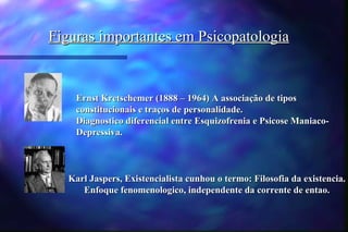 Figuras importantes em Psicopatologia


    Ernst Kretschemer (1888 – 1964) A associação de tipos
    constitucionais e traços de personalidade.
    Diagnostico diferencial entre Esquizofrenia e Psicose Maniaco-
    Depressiva.



   Karl Jaspers, Existencialista cunhou o termo: Filosofia da existencia.
      Enfoque fenomenologico, independente da corrente de entao.
 