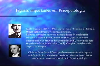 Figuras importantes em Psicopatologia



     Kurt Scheneider (1887 – 1907) Esquizofrenia : Sintomas de Primeira
     Ordem Schneiderianos = Sintomas Positivos.
     Elaborou a primeira entrevista estruturada que foi amplamente
     utilizada, a Present State Examination (PSE), que foi usada no
     International Pilot Study of Schizophrenia (IPSS), patrocinado pela
     Organização Mundial de Saúde (OMS). Compilou contributos de
     Jasper e de Kraeplin

       Christian Scharfetter define a pulsão como uma tendência para a
       satisfação de determinadas necessidades primárias, isto é, inatas,
            esta presente uma certa normalização da psicopatologia.
 