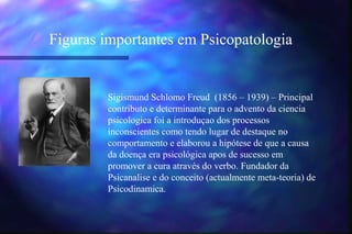 Figuras importantes em Psicopatologia


        Sigismund Schlomo Freud (1856 – 1939) – Principal
        contributo e determinante para o advento da ciencia
        psicologica foi a introduçao dos processos
        inconscientes como tendo lugar de destaque no
        comportamento e elaborou a hipótese de que a causa
        da doença era psicológica apos de sucesso em
        promover a cura através do verbo. Fundador da
        Psicanalise e do conceito (actualmente meta-teoria) de
        Psicodinamica.
 