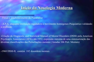 Inicio da Nosologia Moderna

- Freud e estabelecimento da Psicanalise

- A.P.A. enquanto instituição reguladora e movimento homógeneo Psiquiatrico validando
a profissão


-Criação do Diagnostic and Statistical Manual of Mental Disorders (DSM) pela American
Psychiatric Association (APA), em 1952, expressão máxima de uma sistematização das
diversas classificações das Perturbações mentais ( listadas 106 Pert. Mentais)


-1968 DSM-II, contém 182 desordens mentais
 