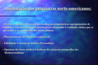 Insatisfação dos psiquiatras norte-americanos:


- Devido à ausência de categorias nosológicas psiquiatricas (agrupamentos de
sintomas e características psicopatologicas) adequadas à realidade clínica que se
apresentava no quotidiano dos meios clinicos

- Distanciamento da Medicina tradicional

- Fidelidade Extrema ao modelo Psicanalitico

- Oposiçao da classe médica à inclusao da categoria nosografica de:
  Homosexualismo
 