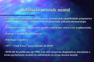 Revolução na saúde mental

- Consequente e progressivamente maior procura pela cientificidade psiquiatrica
e pelo estatuto tecnico- cientifico e social potenciado pela psicofarmacologia

- A etiologia psicossocial era uma questão central que estava a ser negligenciada.

- Emerge o modelo Biopsicossocial

- Psicologia Cognitiva

- 1977 - “Task Force” para reforma do DSM

- DSM-III foi publicado em 1980, com 265 categorias diagnósticas, introduziu o
termo perturbação mental em substituição ao termo doença mental.
 
