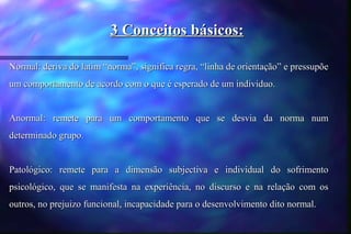 3 Conceitos básicos:

Normal: deriva do latim “norma”, significa regra, “linha de orientação” e pressupõe
um comportamento de acordo com o que é esperado de um individuo.


Anormal: remete para um comportamento que se desvia da norma num
determinado grupo.


Patológico: remete para a dimensão subjectiva e individual do sofrimento
psicológico, que se manifesta na experiência, no discurso e na relação com os
outros, no prejuizo funcional, incapacidade para o desenvolvimento dito normal.
 