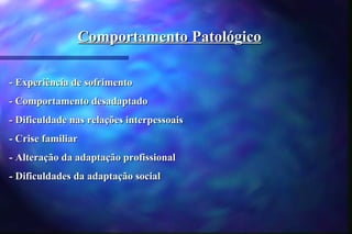 Comportamento Patológico

- Experiência de sofrimento
- Comportamento desadaptado
- Dificuldade nas relações interpessoais
- Crise familiar
- Alteração da adaptação profissional
- Dificuldades da adaptação social
 