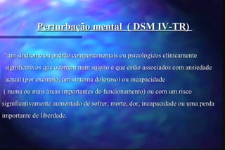Perturbação mental ( DSM IV-TR)

“um síndrome ou padrão comportamentais ou psicológicos clinicamente
 significativos que ocorrem num sujeito e que estão associados com ansiedade
 actual (por exemplo, um sintoma doloroso) ou incapacidade
( numa ou mais áreas importantes do funcionamento) ou com um risco
significativamente aumentado de sofrer, morte, dor, incapacidade ou uma perda
importante de liberdade.
 
