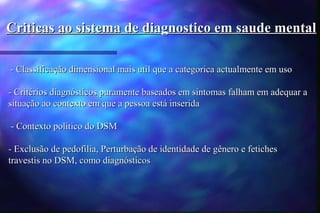 Criticas ao sistema de diagnostico em saude mental

- Classificação dimensional mais util que a categorica actualmente em uso

- Critérios diagnósticos puramente baseados em sintomas falham em adequar a
situação ao contexto em que a pessoa está inserida

- Contexto político do DSM

- Exclusão de pedofilia, Perturbação de identidade de gênero e fetiches
travestis no DSM, como diagnósticos
 