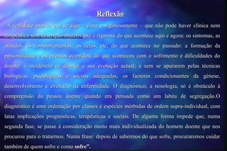 Reflexão
A realidade manda que se diga – clara e vigorosamente – que não pode haver clínica nem
terapêutica sem descrição objectivante e rigorosa do que acontece aqui e agora: os sintomas, as
atitudes, os comportamentos, os actos, etc, do que acontece no passado: a formação da
personalidade e os eventos ocorridos; do que aconteceu com o sofrimento e dificuldades do
doente: a incidência da doença e sua evolução actual; e sem se apurarem pelas técnicas
biológicas, psicológicas e sociais adequadas, os factores condicionantes da génese,
desenvolvimento e evolução da enfermidade. O diagnóstico, a nosologia, só é obstáculo à
compreensão da pessoa doente quando era pensada como um labéu de segregação.O
diagnóstico é uma ordenação por classes e espécies mórbidas de ordem supra-individual, com
latas implicações prognósticas, terapêuticas e sociais. De alguma forma impede que, numa
segunda fase, se passe à consideração muito mais individualizada do homem doente que nos
procurou para o tratarmos. Numa frase: depois de sabermos do que sofre, procuraremos cuidar
também de quem sofre e como sofre”.
 