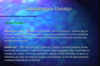 Enquadramento Historico


-   Grécia Antiga -


Hipócrates (460 – 370 a.C.), denominado “pai da medicina”, susteve que as
doenças surgiam em consequência de um desequilíbrio ao nível dos humores
essenciais, teoria humoral, primeira sistematização ou conceito racional das
perturbações mentais.

Platão (427 – 347 a.C.) dividiu a alma em 2 partes: racional (imortal, divina,
localizada no cérebro) e irracional (mortal, fonte de prazer e dor, localizada no
restante do corpo). A loucura apareceria quando a alma irracional escapava a
influência da alma racional ou quando uma alteração divina da alma produzia
condutas inspiradoras ou divinas
 