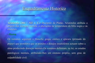 Enquadramento Historico


Aristóteles (384 – 322 a. C.) Discípulo de Platão, Aristóteles atribuiu a
origem das doenças mentais, a alterações na temperatura da bílis negra e às
emoções.

- Roma
Os romanos seguiram a filosofia grega, estóica e epicura (primado do
prazer) que postulava que as paixões e desejos insatisfeitos actuam sobre a
alma produzindo doenças mentais.Os romanos definiram, na lei, os estados
patológicos mentais, atribuindo-lhes um estatuto próprio, sem grau de
culpabilidade civil.
 