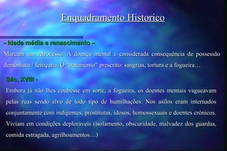 Enquadramento Historico

- Idade média e renascimento –
-
Marcam um retrocesso. A doença mental é considerada consequência de possessão
-

demoníaca / feitiçaria. O “tratamento” prescrito: sangrias, tortura e a fogueira…

Séc. XVIII -
Embora já não lhes coubesse em sorte, a fogueira, os doentes mentais vagueavam
pelas ruas sendo alvo de todo tipo de humilhações. Nos asilos eram internados
conjuntamente com indigentes, prostitutas, idosos, homossexuais e doentes crónicos.
Viviam em condições deploráveis (isolamento, obscuridade, malvadez dos guardas,
comida estragada, agrilhoamentos…)
 