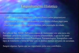 Enquadramento Historico


 El Bedlam (Londres), Salpêtriére e Bicêtre (Paris) (asilos psiquiatricos)
 convertiam-se em espectáculo dominical (com direito a bilhete pago) para
 observação dos residentes, doentes mentais, pela população da cidade.


Por volta do Sec. XVIII / XIV com a época do iluminismo veio uma nova era,
iluminada pela razão, a ciência e o respeito à humanidade, o que se fez sentir
directamente também na ciencia Psicológica, Psicopatologica, Nosográfica e nos
tipos de tratamento e forma de lidar com os doentes mentais por parte da sociedade.

Surgem algumas figuras que sao importantes pelos seus contributos...
 