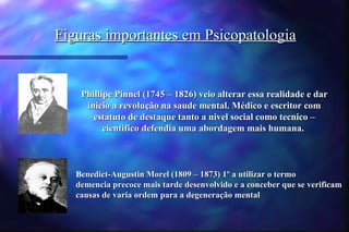 Figuras importantes em Psicopatologia


    Phillipe Pinnel (1745 – 1826) veio alterar essa realidade e dar
     inicio a revolução na saude mental. Médico e escritor com
       estatuto de destaque tanto a nivel social como tecnico –
          cientifico defendia uma abordagem mais humana.



   Benedict-Augustin Morel (1809 – 1873) 1º a utilizar o termo
   demencia precoce mais tarde desenvolvido e a conceber que se verificam
   causas de varia ordem para a degeneração mental
 