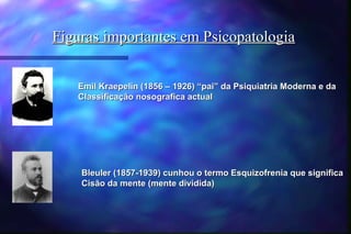 Figuras importantes em Psicopatologia


   Emil Kraepelin (1856 – 1926) “pai” da Psiquiatria Moderna e da
   Classificação nosografica actual




    Bleuler (1857-1939) cunhou o termo Esquizofrenia que significa
    Cisão da mente (mente dividida)
 