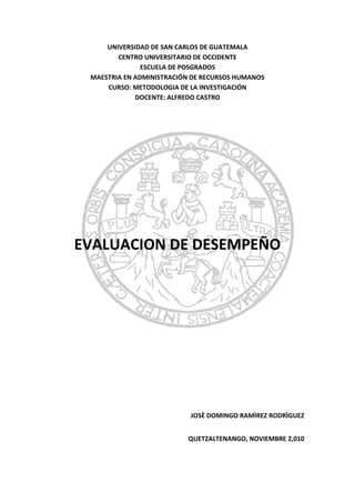 UNIVERSIDAD DE SAN CARLOS DE GUATEMALA<br />CENTRO UNIVERSITARIO DE OCCIDENTE<br />ESCUELA DE POSGRADOS<br />MAESTRIA EN ADMINISTRACIÓN DE RECURSOS HUMANOS<br />CURSO: METODOLOGIA DE LA INVESTIGACIÓN<br />DOCENTE: ALFREDO CASTRO<br />42608580010<br />EVALUACION DE DESEMPEÑO<br />JOSÈ DOMINGO RAMÌREZ RODRÌGUEZ<br />QUETZALTENANGO, NOVIEMBRE 2,010<br />RESUMEN<br />La permanente sensación de injusticia vivida por colaboradores en algunas empresas,  y más aun por la cultura general guatemalteca, a la hora de una evaluación de desempeño “a nadie le gusta que le cuenten las costilla” comúnmente se dice, se ha manifestado en la creciente necesidad de contar con “premios y castigos”. Si bien la implementación de un mero sistema de calificación e incentivos permitiría restablecer el orden administrativo, a partir de la aplicación del actual régimen disciplinario, no resolvería los problemas de fondo que enfrentan los recursos humanos de las organizaciones. <br />Ello ha llevado a trabajar en el diseño de un sistema de evaluación del desempeño del personal que permita avanzar hacia una optimización de los recursos humanos existentes, con criterios de eficiencia y calidad en la atención prestada en el Hospital Privado Shalom. <br />Iniciada la tarea, se logro superar numerosos obstáculos, como el provenir de diferentes áreas no conectadas entre si y ajenas a la problemática a trabajar, la falta de formación en el tema que derivó en una profunda investigación y estudio. Asimismo, se descubrio ventajas como: el conocimiento de la Administración Hospitalaria “desde adentro”, avalado por un promedio de treinta años de trabajo en ella, la identificación de empleados como talento humano, y sobre todo, la fuerte convicción de que se debe producir un verdadero cambio en la cultura institucional. <br />La evaluación del desempeño es una herramienta de diagnóstico para el desarrollo de los recursos humanos. La presente ponencia versa sobre la búsqueda de aquella más adecuada a las necesidades al Hospital Privado Shalom, apuntando a evaluar el desempeño para la planificación del futuro y no para juzgar el pasado. Esto es, una evaluación en sentido positivo. <br />Evaluar el desempeño dentro de la administración hospitalaria tiene sus propias características, alcances y limitaciones. La falta de una política de gestión integral de RRHH, que defina claramente objetivos, metas, funciones, cargos, roles; que planifique y asigne tareas, obligaría a trabajar en un sistema de evaluación y calificación ideal, teórico, para una organización aún inexistente. Mientras tanto, es necesario dar respuestas concretas: este es el desafío y el compromiso que asumimos con la metodología de trabajo. A los fines de reforzar y fortalecer el cambio de cultura anhelado, proponemos un el aporte, presentando un Sistema de Evaluación para el Hospital Privado Shalom.<br />PRESENTACION GENERAL.<br />DIAGNOSTICO <br /> LOCALIZACION DE LA EMPRESA<br />La empresa se localiza en Mazatenango, porque en sus inicios fue una dispensario popular, dependiente de la Iglesia Ministerios “Miel” “Elim” de Mazatenango, por lo tanto decidieron alquilar un local, en la 2da. Calle de la zona 1. Ya en que esa época no existían muchos lugares de atención medica, que fuera al alcance del bolsillo de la personas. Con forme el tiempo fue progresando hasta convertirse en hospital y actualmente se ubica en terreno propio, en la 4ta. Calle 1-37  colonia Obregón, Mazatenango Suchitepéquez.<br /> SECTOR ECONOMICO  El hospital pertenece al sector Terciario.<br /> SECTOR ECONOMICO – INDUSTRIAL<br />Servicios, médicos Profesionales, médico general, odontología, exámenes de laboratorios, Pediatría, Fisioterapia,  farmacia, y jornadas medicas.<br /> RECURSOS DE LA EMPRESA<br />Con todos los recursos que cuentan, tanto mobiliario y equipo, como equipo médico, útiles de oficina, y otros, ascendiendo aproximadamente a 1 millón y medio de inversión en todos los recursos, aproximadamente, y unas utilidades aproximadas de 1 millón anual.  (La administradora no quiso especificar al respecto).<br /> ORGANIGRAMA DE LA EMPRESA<br />781050<br /> DIAGNOSTICO AMBIENTAL<br />La administradora no quiso proporcionar la documentación necesaria, indicando que no lo tiene ya que se realizo cuando ella no está en funciones y lo realizo otra persona. Y que solo tenía conocimiento de que se hizo a base de una subcontratación a terceros que se encargaron del proceso y la documentación que en ley solicitan.<br />F.O.D.A.<br />Realizan la técnica de F.O.D.A. muy esporádicamente, la última vez que la realizaron con todo el personal fue hace 4 años.<br />En forma general, LAS FORTALEZAS que tiene el Hospital son, que cuentan con espacio territorial propio, cuentan con la mayoría de instrumentos aparatos y equipos necesarios para que los clientes no tengan que salir a buscar los servicios en otras instituciones, por ejemplo si necesitan exámenes de laboratorio, ahí se los realizan, comprar medicamentos, ahí lo pueden comprar, intervención quirúrgica, ahí los puede realizar. La gente de escasos recursos los solicita por las jornadas médicas que realizan.<br />LA OPORTUNIDAD: que realizan jornadas medicas, de cirugía facial reconstructiva, de Enfermedades de la mujer, Exámenes de Papanicolaou, cirugías de Matriz, jornadas dentales, cirugías y otros relacionados con odontología.<br />DEBILIDAD. Que existen demasiado protocolo a la hora de cancelar los servicios, primero pasan con la secretaria, la secretaria llena un formulario de pago, luego pasan a caja  y si necesitan comprar medicamento es el mismo procedimiento, regularmente, los clientes hacen sus exámenes de laboratorio, compran su medicamento pasan a consulta y otros en el hospital por lo que se vuelve tedioso.<br />AMENAZAS: Que los empleados no respetan el nivel jerárquico, no se abocan a su jefe inmediato cuando solicitan permisos, ni para la solución de problemas, y tienen muy poca comunicación entre jefes de departamento y subalternos, así también se observa la misma situación de forma, viceversa. <br />HABILIDAD: De gestionar en el extranjeros las jornadas medicas a bajo costo, para sus clientes a nivel regional.<br />CONCLUSION DE FODA<br />La empresa tiene habilidades que la hacen única, y elegible para sus clientes, así también llamar la atención de nuevos clientes. A través de las jornadas medicas que realizan. Sin embargo no cuenta con un departamento de recursos humanos y por lo tanto no cuenta con un análisis de puestos y su respectivo manual de funciones, para inducción y capacitación y no existe buena  comunicación entre las jerarquías.  La empresa no tiene ningún plan para mejorar estas situaciones y pretende seguir tal y como está funcionando.<br />INTRODUCCIÓN.<br />FUNDAMENTACION <br />En el mundo en que vivimos evaluamos en todo momento el desempeño de las cosas y personas que nos rodean. La evaluación del desempeño es un hecho cotidiano en nuestra vida, así como en las organizaciones; todos necesitamos conocer el resultado de nuestros esfuerzos. De distintos modos buscamos conocer el efecto de nuestras acciones, la aprobación o desaprobación de nuestros superiores, el logro de los objetivos de nuestra función. <br />Las prácticas de evaluación del desempeño no son nuevas; encontrándose antecedentes ya en la Edad Media, han ido evolucionando a lo largo del tiempo. En el siglo XX la escuela de administración científica impulsó la teoría administrativa a fin de aprovechar la capacidad óptima de la máquina. El enfoque mecanicista no resolvió el problema de la eficiencia en la organización. <br />La escuela de las relaciones humanas, donde la preocupación principal pasó a ser el hombre, dio lugar a la aparición de técnicas administrativas capaces de crear condiciones para un efectivo mejoramiento del desempeño humano dentro de la organización y una gran cantidad de postulados sobre la motivación para trabajar. Era necesario no sólo que se planeara e implementara el trabajo, sino también que se evaluara y orientara el desempeño humano hacia determinados objetivos comunes.<br />La evaluación del desempeño es uno de los pilares sobre los que se ha construido el movimiento de la nueva gestión hospitalaria. Este modelo gerencial se ha convertido en parte central de las estrategias de reforma administrativa que se han ejecutado tanto en países desarrollados como en vías de desarrollo, como una de las formas de contrarrestar numerosas problemáticas de ineficiencia, ineficacia, inoperancia, corrupción, elevados costos, pobre calidad de los servicios. <br />La administración centrada en el desempeño utiliza las nociones de eficacia y eficiencia en varias vertientes. El presente trabajo adopta el criterio positivo que permite diagnosticar fallas institucionales y auxiliar en el diseño de cambios y reformas en las organizaciones, a los fines de convertirlas en organismos realmente competentes. <br />Estos ejes temáticos son justamente las que movieron al personal del Hopsital Privado Shalom a encarar un proceso de transformación institucional, orientado hacia un cambio de cultura organizacional basada en la metodología de equipos de trabajo. <br />Del diagnóstico preeliminar realizado se puede destacar que, en términos generales, la organización presenta deficiencias o carencias de: <br />• Políticas formales para la administración de los Recursos Humanos; <br />• Actualización continúa de la organización; <br />• Planificación general y programación de tareas; <br />En un análisis más específico en cuanto al aspecto recursos humanos, se verifica desintegración y desmotivación del personal, que se refleja en falta de intereses comunes, de confianza y en la ruptura de lazos de solidaridad. Ello se ha visto facilitado, de manera directa e indirecta, por las distintas dirigencias que han llevado a la práctica un sistema de calificativos “oculto”, orientado por el clientelismo en la atención al cliente o administrativo, sobre la base de: <br />• Falta de objetivos claros y planificación estratégica; <br />• Desconocimiento de la estructura orgánica del hospital. No se respetan las vías jerárquicas, provocando su debilitamiento, y de toda la estructura organizativa. Esto genera una situación que concretamente se traduce en la sensación de no respaldo, desde los niveles superiores y/o de los miembros de la directiva gerencial. <br />• Falta de formación de los diferentes niveles: dirigentes, dirección, supervisión y operativos. <br />• Indefinición de cargos y perfiles, por lo cual no se asumen las funciones y responsabilidades correspondientes. <br />• Sistema permisivo que desemboca en la corrupción y, al mismo tiempo, en el exceso de protagonismo de personas y/o áreas que logran imponerse. <br />En este contexto, ¿qué importancia tiene la evaluación del desempeño? ¿Para qué sirve? ¿Qué sentido tiene? <br />El abordaje y profundización del tema nos permite afirmar que un Sistema de Evaluación de Desempeño contribuirá a: <br />• Mejorar el desempeño futuro <br />• Mejorar la gestión de los recursos humanos <br />• Colaborar en la definición de estrategias de capacitación y desarrollo de carrera <br />• Servir como mecanismo de planeación y permitir un mejor uso de los recursos <br />• Diagnosticar y eliminar errores en la administración <br />• Promover la innovación <br />• Promover la participación <br />• Impulsar el aprendizaje organizacional <br />La propuesta actual es contribuir al cambio de cultura de los colaboradores del Hospital privado Shalom, rescatando los elementos positivos que aún existen en la organización, a través de un proceso integral de transformación por etapas, traducido en: <br />• Capacitación dirigida a todos los niveles y en forma sistemática, a fin de estimular las capacidades creativas y cubrir cuantitativa y cualitativamente las necesidades de los puestos de trabajo, como así también las de realización personal y grupal. <br />• Trabajo en equipos a través de talleres de convivencia. Este se convierte en un medio esencial que enriquece el aprendizaje y la comunicación; se asegura el sentido de pertenencia y pertinencia a la organización y, en consecuencia, se asumen espontáneamente los compromisos y responsabilidades propias de cada nivel. <br />• Implementación de un sistema de evaluación del desempeño que tenga en cuenta el perfil de cada puesto de trabajo y la reasignación de los recursos humanos a partir del reconocimiento de capacidades y aptitudes individuales. <br />OBJETIVO DEL PROYECTO. <br />Optimizar los recursos humanos del hospital Privado Shalom jerarquizando el trabajo del colaborador del área de enfermería.<br />SITUACIÓN ACTUAL. <br />Resumiendo, en el Hospital Privado Shalom, en materia de recursos humanos, se hace imperativa la creación de un área de Recursos Humanos, encarar la modernización de la estructura orgánica y sustentar la transformación institucional con un adecuado sistema de evaluación e incentivos. <br />El proceso de cambio requiere la creación del área de Recursos Humanos, con todos los ámbitos de incumbencia, como órgano específico de atención, contención y tratamiento de las demandas del personal, avalando además el sistema de equidad al que se aspira. <br />La estructura debe definirse en función de la calidad de los servicios, no limitada al orden presupuestario ni adaptada a las necesidades del clientelismo. Un reordenamiento con criterio de eficiencia otorgará funcionalidad a los cargos orientando el trabajo hacia la calidad; permitirá asignar responsabilidades facilitando los mecanismos de control; guiará la capacitación y regulará el otorgamiento de sanciones y beneficios. <br />Por otro lado, plantear una evaluación integral del desempeño dentro del hospital requiere repensar la modalidad de trabajo, basada en los premios por cumplimiento de procedimientos y acumulación de antecedentes, hacia una nueva manera de administración que valore los procesos y premie los resultados. <br />Se hace necesario romper con la tradicional estructura verticalista de evaluación para propiciar la participación y el compromiso de todos los miembros de la organización en este proceso. Para ello se propone la implementación de prácticas de autoevaluación y evaluación en sentido ascendente, descendente y horizontal: “método de evaluación de 360º“, a través de un Sistema que contemple tres niveles de evaluación: individual, por áreas y por equipos de de enfermeras. <br />Sin embargo, el vacío organizacional reflejado en las problemáticas planteadas en el citado diagnóstico institucional, impide arribar a un Sistema de Evaluación confiable, justo y equitativo, por cuanto no es posible definir objetivos, metas, indicadores de gestión, establecer un sistema seguro de recolección de información o delinear un sistema de incentivos. <br />En este contexto, se considera la forma de evaluación, en el que se considera posible trabajar en la actualidad es el de equipos, dado que en ese nivel ya existe una organización formal que orienta y da sentido a todas las acciones. <br />Por lo expuesto, y a los fines de dar respuestas concretas, se ha diseñado en esta primera instancia un Programa de Evaluación por Equipos.<br />PROPUESTA EVALUACIÓN DE DESEMPEÑO<br />PROGRAMA DE EVALUACIÓN POR EQUIPO. <br />Al hablar de un equipo hacemos referencia a un grupo de trabajo autodirigido (semi autónomo), conformado por varios individuos interdependientes, que han aceptado asumir una responsabilidad respecto de una tarea, obligándose a orientar y controlar las contribuciones de cada uno de sus componentes. <br />Según lo establece anteriormente la Transformación Institucional, se promueve a través de la creación de estos grupos a los fines de generar proyectos que apunten a brindar soluciones a las principales problemáticas que hoy padece el hospital, dentro de una labor conjunta y coordinada apuntada a la integración paulatina de la totalidad de sus recursos humanos. <br />Cada grupo tiene a su cargo el tratamiento de un tema específico, en un proceso que incluye la investigación sistemática, el diagnóstico preliminar y la elaboración concreta del proyecto. La ejecución y resultado del mismo puede o no estar a cargo del grupo responsable de su diseño, requiriéndose fijar una evaluación diferente para esta etapa. <br />Los equipos de trabajo por proyecto se organizan en unidades relativamente homogéneas, integrados por personal de diferentes áreas, pertenecientes a distintos niveles jerárquicos dentro del escalafón del personal del hospital, a los fines de promover la insterdisciplinariedad. La construcción grupal se sustenta en la idea de ausencia de jerarquías y de que “ninguno de los integrantes es tan inteligente como todos juntos”. <br />Bajo la supervisión de una Coordinación General, cada equipo tiene asignado a su vez un coordinador, que puede a veces coincidir con la figura del líder natural. El coordinador del equipo es el encargado de mantener el contacto con los niveles de supervisión de los proyectos; así también, elevar las demandas y canalizar las situaciones de conflicto que puedan ir surgiendo durante el proceso. <br />En su mayoría, se integran por aceptación voluntaria de una asignación efectuada por el área administrativa del hospital, aunque existen equipos configurados de acuerdo a una inscripción espontánea, según el interés y preferencia de cada empleado en temáticas más específicas. Otros, aparecen como agrupaciones informales de compañeros que se reúnen con el objeto de denunciar o reclamar por falta de directivas claras en la ejecución de actividades de un área determinada. Estas expectativas de cambio logran encauzarse a partir de propuestas elaboradas en conjunto. En este aspecto es fundamental la tarea de la Coordinación General: detectar y guiar el proceso de grupo hasta llegar a conformar un verdadero equipo de trabajo. <br />La modalidad de autogestión permite a cada equipo definir sus propios tiempos dentro de las limitaciones establecidas por la Coordinación General, que tiene a su cargo la determinación de los plazos definitivos para la presentación de proyectos, de acuerdo a las demandas del área administrativa. En este esquema, se respetan normas básicas generales como la obligación de mantener encuentros periódicos dentro del ámbito laboral, de al menos una reunión semanal con un total de tres horas como mínimo, preferentemente dentro del horario laboral. En los casos en que el trabajo de equipo altera el desenvolvimiento de las tareas habituales, se opta por las reuniones en horario extra laboral, sin goce de salario ni de ningún otro tipo de recompensas. Cada equipo está obligado a presentar un informe periódico de su evolución, la que se registra habitualmente en un libro de actas. <br />Si bien todos los aspectos referidos al funcionamiento se realizan con cierta autonomía en cada equipo, se apunta a establecer pautas metodológicas generales, indispensables para lograr una evaluación del desempeño de los mismos. El desempeño hace referencia al comportamiento de los empleados en la búsqueda de los objetivos fijados por una organización que proyecta un cambio. En la perspectiva del trabajo grupal, definiremos el desempeño como el conjunto de estrategias y actividades proyectadas, con el fin de contribuir al logro de los objetivos y metas planteados para consolidar una nueva cultura de trabajo. <br />OBJETIVOS.<br />OBJETIVO GENERAL <br />Reforzar el cambio de cultura organizacional reivindicando la práctica del trabajo en equipo. <br />OBJETIVOS ESPECIFICOS <br />• Evaluar el trabajo en equipo. <br />• Perfeccionar el ejercicio del trabajo en equipo. <br />• Contribuir a la transferencia de esta modalidad de trabajo al quehacer cotidiano. <br />METAS. <br />Se trabajará con el 100% de los equipos activos, representando en la actualidad el 30% del personal del hospital, sobre una planta de 125 empleados. <br />METODOLOGÍA. <br />Incorporada la evaluación por equipos que trasciende el plano de la evaluación individual, se definen los siguientes componentes: <br />INDICADORES DE EVALUACION<br />Se evaluarán dos aspectos fundamentales: el proceso de grupo y el trabajo específico del equipo <br />ASPECTOS VARIABLES INDICADORES Proceso de grupo Compromiso- Asistencia - Puntualidad - Participación - Dedicación horaria Organización interna - Normativas - Coordinación - Roles Práctica de trabajo en equipo - Integración - Interdisciplinariedad - Consenso - Resolución de conflictos - Mecanismos de evaluación interna Canales de comunicación - Instrumentos - Frecuencia - Efectividad Trabajo especifico de grupoCreatividad - Innovación - Metodologías - Tecnología Metodología de planificación - Aplicación - Cumplimiento de etapas Viabilidad del proyecto - Coherencia con los objetivos de la organización - Magnitud - Plazos - Costos - Disponibilidad de recursos - Posibilidad de capacitación - Aportes al cambio institucional <br />SISTEMA DE INFORMACION Y RECOLECCION <br />Se utilizará la metodología de investigación de campo, que supone un proceso continuo de evaluación directa y permite el seguimiento del trabajo del equipo, posibilitando la detección de errores y su inmediata superación. <br />Dentro de esta metodología, la recolección de información se basa en la aplicación sistemática de diferentes técnicas e instrumentos de medición, tales como: técnicas grupales, entrevistas de evaluación y evolución, encuestas de opinión, análisis del producto del grupo, observación directa. <br />El sistema apunta a utilizar la información que forma parte de los procesos de gestión de programas en desarrollo, dependiendo de los mecanismos de evaluación de los mismos. <br />SISTEMA DE INCENTIVOS <br />Una vez cumplimentado el proceso de recolección de la información y efectuada la evaluación, se procederá a aplicar el sistema de incentivos, si éstos correspondiesen. <br />Se sugiere la adopción de: <br />• Sistema formal de premios de reconocimiento por: <br />− Logro de objetivos fijados; <br />− Acciones /Servicios extraordinarios; <br />− Proyectos innovadores.  <br />• Planes de incentivos de grupos, que supone: <br />− Creación y distribución de fondos (destinados a recompensas); <br />− Participación en la planificación estratégica y control de presupuesto. <br />Las recompensas abarcan un amplio espectro, desde salutaciones en fechas especiales, regalos simbólicos, desayunos o almuerzos de trabajo, servicios especiales como, la exención de tasas por servicios, el otorgamiento de premios monetarios, períodos sabáticos, flexibilidad horaria.  La elección de las recompensas deberá basarse en la cultura organizacional hacia la cual se orienta el cambio y en la escala de valores existentes y deseados por el personal. <br />ORGANO DE EJECUCION <br />Siendo una de las funciones fundamentales del área la evaluación de resultados de los equipos de trabajo, dicha Coordinación se constituye en el órgano natural de ejecución del presente programa. <br />TIEMPOS DE EJECUCION <br />Independientemente de la etapa en la que se encuentre cada proyecto, se realizarán evaluaciones periódicas de acuerdo a los informes remitidos por el coordinador de equipo, en forma mensual o bimestral, atendiendo al plan de trabajo presentado oportunamente. <br />Asimismo, quedará a criterio de la administración General la definición de la periodicidad con que se aplicarán otros mecanismos de recolección de datos. <br />ESTADO ACTUAL DEL PROYECTO. <br />El presente programa es el resultado de 6 meses de estudio e investigación sobre el tema de evaluación e incentivos. Que la administradora del Hospital ha realizado.  Esta tarea coincide con el proceso de implementación de la nueva modalidad de trabajo, aún no consolidada. <br />La administradora se constituye como propio objeto de estudio y es al interior del mismo donde se realizan las primeras experiencias. Desde esa perspectiva se ha elaborado esta herramienta que apunta a “reforzar el cambio de la cultura organizacional reivindicando la práctica de trabajo en equipo”. Hoy, enfrentando la disminución del interés por esta metodología de trabajo, es el momento más adecuado para la presentación y puesta en marcha del programa. <br />Por otra parte, la administradora continúa su actividad abocado al diseño y aplicación de dos encuestas: la primera, tendiente a definir la cultura organizacional del Hospital; la segunda, a determinar los valores laborales existentes y deseados por el personal de la institución. Los resultados de las mismas han de constituirse en el sustento de toda gestión de recursos humanos a encarar en el Hospital Privado Shalom.<br />