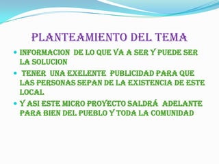PLANTEAMIENTO DEL TEMAINFORMACION  de LO QUE VA A ser Y PUEDE SER la SOLUCION  TENER  UNA EXELENTE  PUBLICIDAD para que LAS PERSONAS SEPAN DE LA EXISTENCIA DE este  LOCALY ASI ESTE MICRO Proyecto saldrá  adelante para bien del pueblo y toda la comunidad 