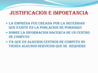 JUSTIFICACION E IMPORTANCIALA EMPRESA FUE CREADA POR LA NECESIDAD QUE Existe EN LA POBLACION DE POMASQUISOBRE LA INFORMACION HACERCA DE UN CENTRO DE COMPUTOYa que en algunos centros de computo no tienen algunos servicios que se  requiere
