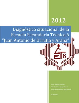 2012
     Diagnóstico situacional de la
    Escuela Secundaria Técnica 6
“Juan Antonio de Urrutia y Arana”




                        Autor: Equipo directivo
                        http://est6qro.blogspot.com
                        http://estqro.dyndns.org/chamilo/


                        01/10/2012
 