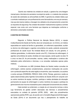 9
Quanto aos materiais da unidade em estudo, a gestora faz uma listagem
mensal para a farmácia da secretaria municipal da saúde, e o restante dos produtos
de saúde são solicitados ao almoxarifado da SMS. A gerente da unidade relatou que
o controle é realizado por uma profissional do ramo farmacêutico uma vez por semana,
mas que ela mesma realiza a checagem da validade e do armazenamento cumprindo
os requisitos de segurança. Na unidade não existem medicamentos sujeitos a controle
especial, mas conta com uma farmácia que dispensa as medicações conforme a
demanda e prescrições recebidas.
6 GESTÃO DE PESSOAS
Segundo a Política Nacional da Atenção Básica (2012), a equipe
multiprofissional de Saúde da Família, deve ser composta por, no mínimo, um médico
especialista em saúde da família ou generalista, um enfermeiro especialista, auxiliar
ou técnico de enfermagem e agentes comunitários de saúde, podendo acrescentar
profissionais de saúde bucal. Na Unidade Básica em estudo, há uma gerente, 3
médicos generalistas, 4 enfermeiros (sendo uma RT), 2 técnicas de enfermagem, 9
agentes comunitárias de saúde, divididas em duas equipes, sendo quatro na área 19
e cinco na área 20. As pré-consultas, vacinas, coleta, medicações e curativos são
realizados pelos enfermeiros e técnicas, e as consultas realizadas apenas pelos
médicos.
O enfermeiro na UBS (Unidade Básica de Saúde) realiza consultas de
enfermagem, solicita exames complementares, prescreve medicações (de acordo
com o protocolo específico de cada região) e encaminha, caso necessário, os usuários
a outros serviços (FERREIRA; PÉRICO; DIAS, 2018). Planeja, gerencia e avalia as
ações desenvolvidas pelos Agentes Comunitários de Saúde (ACS) em conjunto com
os outros membros da equipe, contribui, participa e realiza atividades de educação
permanente da equipe de enfermagem e outros membros da equipe e participa do
gerenciamento dos insumos necessários para o adequado funcionamento da unidade.
Cabe também ao enfermeiro, a criação de um manual de normas e rotina
cuja ferramenta de gestão contém descrições das técnicas e procedimentos
executados no cuidado do paciente (UFPB, 2020), além dos procedimentos
operacionais padrão (POP), que, de acordo com o Conselho Regional de Enfermagem
de Goiás (2014) é um documento que traz o planejamento do trabalho da
 