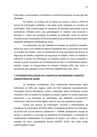 10
enfermagem, padronizando e minimizando a ocorrência de desvios na execução das
atividades.
No entanto, na unidade não há manual de normas e rotinas e POPs do
serviço de enfermagem prestados e não estão sendo realizadas as consultas de
enfermagem. Falta implementação de atividades de educação permanente para os
profissionais, definidas como uma aprendizagem no trabalho, pois incorpora o
aprender e o saber nos processos de trabalho da instituição, sendo de extrema
importância para a atualização contínua dos saberes dos profissionais de enfermagem
(PEREIRA; BARBOSA; VERNASQUE, 2014).
Os profissionais não são avaliados por equipes de medicina do trabalho,
sendo que esta é uma medida de extrema importância para a prevenção dos riscos
no ambiente de trabalho, onde os profissionais da área (compostos por técnico de
segurança do trabalho, engenheiro de segurança do trabalho, médico do trabalho e
enfermeiro e técnico de enfermagem do trabalho) avaliam os riscos ambientais e
intervém quando necessário com as medidas de controle, e os trabalhadores devem,
também, receber os Equipamentos de Proteção Individual (EPI), bem como, o
treinamento para utilização correta (FREITAS; ZAMBERLAN; ILHA, 2014).
7 ATIVIDADES REALIZADAS PELA EQUIPE DE ENFERMAGEM E AGENTES
COMUNITÁRIOS DE SAÚDE
As atividades consideradas como assistenciais desenvolvidas pelos
enfermeiros na UBS são: triagem, coleta de CCO realizadas esporadicamente,
imunização, exames laboratoriais, curativo, medicação, visitas domiciliárias quando
necessário. Não há escalas de atividades da equipe, apenas um rodízio organizado
diariamente e as atividades de enfermagem são realizadas conjuntamente,
enfermeiros e técnicos de enfermagem, cada um nas suas respectivas funções.
Quanto aos serviços de enfermagem, incluindo a sistematização da
assistência de enfermagem (COFEN, 2009), as atividades privativas do enfermeiro,
de acordo com a lei do exercício profissional n° 7.498/86, planejamento, direção do
serviço, a consulta e a prescrição da assistência de Enfermagem, a prescrição de
medicamentos (estabelecidos em programas de saúde e em rotina), e todos os
cuidados de maior complexidade técnica (COFEN, 2018), não estão sendo
implementadas no local.
 