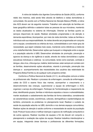 11
A rotina de trabalho dos Agentes Comunitários de Saúde (ACS), conforme
relato dos mesmos, está sendo feito através de telefone e visitas domiciliárias à
comunidade. De acordo com a Política Nacional de Atenção Básica (PNAB), a rotina
dos ACS devem ser da seguinte maneira: Trabalhar com adscrição de famílias em
base geográfica definida e cadastrar todas as pessoas de sua microárea, mantendo
os dados atualizados no sistema de informação; Orientar as famílias quanto os
serviços disponíveis de saúde; Realizar atividades programadas e de atenção à
demanda espontânea; Acompanhar, por meio de visita domiciliar, todas as famílias e
indivíduos sob sua responsabilidade. As visitas deverão ser programadas em conjunto
com a equipe, considerando os critérios de risco, vulnerabilidade e com maior grau de
necessidade, que sejam visitadas mais vezes, mantendo como referência a média de
uma visita/família/mês; Desenvolver ações que busquem a integração entre a equipe
e a população adscrita à UBS; Desenvolver atividades de promoção, prevenção e
agravos da doença e de vigilância à saúde, através de visitas domiciliárias e ações
educativas individuais e coletivas na comunidade, tendo como exemplo, combate à
dengue, zika vírus, chikungunya, malária, leishmaniose; estar sempre em contato com
as famílias, desenvolvendo ações educativas, visando à promoção, prevenção das
doenças e acompanhamento das necessidades dos usuários das relatividade do
Programa Bolsa-Família ou de qualquer outro programa similar.
Conforme a Política Nacional de Saúde (2012), às atribuições comuns a todos
os profissionais são: Realizar o processo de enfermagem, consulta de enfermagem,
coleta de CCO e exame físico das mamas, acompanhar o crescimento e o
desenvolvimento das crianças, supervisionar a equipe de enfermagem e ACS,
organizar o serviço de enfermagem. Participar da Territorialização e mapeamento da
área; identificando grupos, famílias e indivíduos expostos a riscos e vulnerabilidades;
manter atualizado o cadastramento das famílias de forma sistemática, considerando
as características sociais, econômicas, culturais, demográficas e epidemiológicas do
território, priorizando os problemas no planejamento local; Realizar o cuidado da
saúde da população adscrita na UBS, domicílio e nos demais espaços comunitários;
Realizar ações de atenção à saúde conforme a necessidade de saúde da população
local; Produzir busca ativa e notificar doenças e agravos de notificação compulsória e
de outros agravos; Realizar reuniões de equipes a fim de discutir em conjunto o
planejamento e avaliação das ações da equipe; Realizar trabalhos interdisciplinar e
em equipe, integrando áreas técnicas e profissionais de diferentes formações;
 