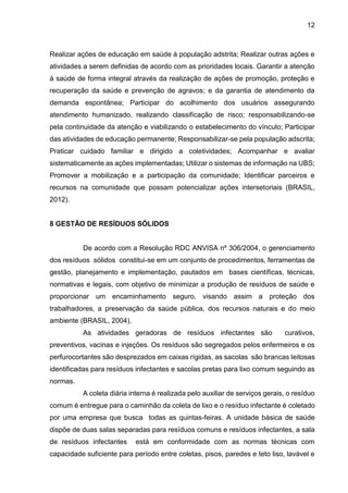 12
Realizar ações de educação em saúde à população adstrita; Realizar outras ações e
atividades a serem definidas de acordo com as prioridades locais. Garantir a atenção
à saúde de forma integral através da realização de ações de promoção, proteção e
recuperação da saúde e prevenção de agravos; e da garantia de atendimento da
demanda espontânea; Participar do acolhimento dos usuários assegurando
atendimento humanizado, realizando classificação de risco; responsabilizando-se
pela continuidade da atenção e viabilizando o estabelecimento do vínculo; Participar
das atividades de educação permanente; Responsabilizar-se pela população adscrita;
Praticar cuidado familiar e dirigido a coletividades; Acompanhar e avaliar
sistematicamente as ações implementadas; Utilizar o sistemas de informação na UBS;
Promover a mobilização e a participação da comunidade; Identificar parceiros e
recursos na comunidade que possam potencializar ações intersetoriais (BRASIL,
2012).
8 GESTÃO DE RESÍDUOS SÓLIDOS
De acordo com a Resolução RDC ANVISA nº 306/2004, o gerenciamento
dos resíduos sólidos constitui-se em um conjunto de procedimentos, ferramentas de
gestão, planejamento e implementação, pautados em bases científicas, técnicas,
normativas e legais, com objetivo de minimizar a produção de resíduos de saúde e
proporcionar um encaminhamento seguro, visando assim a proteção dos
trabalhadores, a preservação da saúde pública, dos recursos naturais e do meio
ambiente (BRASIL, 2004).
As atividades geradoras de resíduos infectantes são curativos,
preventivos, vacinas e injeções. Os resíduos são segregados pelos enfermeiros e os
perfurocortantes são desprezados em caixas rígidas, as sacolas são brancas leitosas
identificadas para resíduos infectantes e sacolas pretas para lixo comum seguindo as
normas.
A coleta diária interna é realizada pelo auxiliar de serviços gerais, o resíduo
comum é entregue para o caminhão da coleta de lixo e o resíduo infectante é coletado
por uma empresa que busca todas as quintas-feiras. A unidade básica de saúde
dispõe de duas salas separadas para resíduos comuns e resíduos infectantes, a sala
de resíduos infectantes está em conformidade com as normas técnicas com
capacidade suficiente para período entre coletas, pisos, paredes e teto liso, lavável e
 