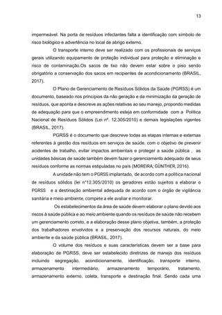13
impermeável. Na porta de resíduos infectantes falta a identificação com símbolo de
risco biológico e advertência no local de abrigo externo.
O transporte interno deve ser realizado com os profissionais de serviços
gerais utilizando equipamento de proteção individual para proteção e eliminação e
risco de contaminação.Os sacos de lixo não devem estar sobre o piso sendo
obrigatório a conservação dos sacos em recipientes de acondicionamento (BRASIL,
2017).
O Plano de Gerenciamento de Resíduos Sólidos da Saúde (PGRSS) é um
documento, baseado nos princípios da não geração e da minimização da geração de
resíduos, que aponta e descreve as ações relativas ao seu manejo, propondo medidas
de adequação para que o empreendimento esteja em conformidade com a Política
Nacional de Resíduos Sólidos (Lei nº. 12.305/2010) e demais legislações vigentes
(BRASIL, 2017).
PGRSS é o documento que descreve todas as etapas internas e externas
referentes à gestão dos resíduos em serviços de saúde, com o objetivo de prevenir
acidentes de trabalho, evitar impactos ambientais e proteger a saúde pública , as
unidades básicas de saúde também devem fazer o gerenciamento adequado de seus
resíduos conforme as normas estipuladas no país (MOREIRA; GÜNTHER, 2016).
A unidade não tem o PGRSS implantado, de acordo com a política nacional
de resíduos sólidos (lei n°12.305/2010) os geradores estão sujeitos a elaborar o
PGRSS e a destinação ambiental adequada de acordo com o órgão de vigilância
sanitária e meio ambiente, compete a ele avaliar e monitorar.
Os estabelecimentos da área de saúde devem elaborar o plano devido aos
riscos à saúde pública e ao meio ambiente quando os resíduos de saúde não recebem
um gerenciamento correto, e a elaboração desse plano objetiva, também, a proteção
dos trabalhadores envolvidos e a preservação dos recursos naturais, do meio
ambiente e da saúde pública (BRASIL, 2017).
O volume dos resíduos e suas características devem ser a base para
elaboração de PGRSS, deve ser estabelecido diretrizes de manejo dos resíduos
incluindo segregação, acondicionamento, identificação, transporte interno,
armazenamento intermediário, armazenamento temporário, tratamento,
armazenamento externo, coleta, transporte e destinação final. Sendo cada uma
 