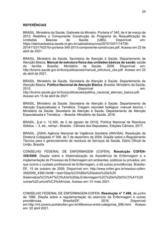 24
REFERÊNCIAS
BRASIL. Ministério da Saúde. Gabinete do Ministro. Portaria nº 340, de 4 de março de
2013. Redefine o Componente Construção do Programa de Requalificação de
Unidades Básicas de Saúde (UBS). Disponível em:
https://atencaobasica.saude.rs.gov.br/upload/arquivos/201510/01114726-
20141103174251br-portaria-340-2013-componente-construcao.pdf. Acesso em 22 de
abril de 2021.
BRASIL. Ministério da Saúde. Secretaria de Atenção à Saúde. Departamento de
Atenção Básica. Manual de estrutura física das unidades básicas de saúde: saúde
da família. Brasília: Ministério da Saúde, 2006. Disponível em:
http://bvsms.saude.gov.br/bvs/publicacoes/manual_estrutura_ubs.pdf. Acesso em 22
de abril de 2021.
BRASIL. Ministério da Saúde. Secretaria de Atenção à Saúde. Departamento de
Atenção Básica. Política Nacional de Atenção Básica. Brasília: Ministério da Saúde,
2012. Disponível em:
http://bvsms.saude.gov.br/bvs/publicacoes/politica_nacional_atencao_basica.pdf.
Acesso em 15 de abril de 2021.
BRASIL. Ministério da Saúde. Secretaria de Atenção à Saúde. Departamento de
Atenção Especializada e Temática. Triagem neonatal biológica: manual técnico /
Ministério da Saúde, Secretaria de Atenção à Saúde, Departamento de Atenção
Especializada e Temática. – Brasília: Ministério da Saúde, 2016.
BRASIL. [Lei n. 12.305, de 2 de agosto de 2010]. Política Nacional de Resíduos
Sólidos. – 3. ed., reimpr– Brasília : Câmara dos Deputados, Edições Câmara, 2017.
BRASIL. (2004) Agência Nacional de Vigilância Sanitária (ANVISA). Resolução da
Diretoria Colegiada nº 306, de 7 de dezembro de 2004. Dispõe sobre o Regulamento
Técnico para o gerenciamento de resíduos de Serviços de Saúde. Diário Oficial da
União, Brasília
CONSELHO FEDERAL DE ENFERMAGEM (COFEN). Resolução COFEN-
358/2009. Dispõe sobre a Sistematização da Assistência de Enfermagem e a
implementação do Processo de Enfermagem em ambientes, públicos ou privados, em
que ocorre o cuidado profissional de Enfermagem, e dá outras providências. Brasília-
DF, 15 de outubro de 2009. Disponível em: http://www.cofen.gov.br/resoluo-cofen-
3582009_4384.html#:~:text=Disp%C3%B5e%20sobre%20a%20
Sistematiza%C3%A7%C3%A3o%20da,Enfermagem%2C%20e%20d%C3%A1%20
outras%20 provid%C3%AAncias. Acesso em: 01 maio 2021.
CONSELHO FEDERAL DE ENFERMAGEM-COFEN. Resolução n° 7.498, de junho
de 1986. Dispõe sobre a regulamentação do exercício da Enfermagem e outras
providências. Brasília/DF, 2018. Disponível
em:http://mt.corens.portalcofen.gov.br/diferenca-entre-categorias_698.html. Acesso
em: 22 abril 2021.
 