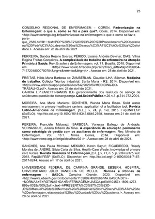 25
CONSELHO REGIONAL DE ENFERMAGEM - COREN. Padronização na
Enfermagem: o que é, como se faz e para quê?. Goiás, 2014. Disponível em:
<http://www.corengo.org.br/padronizacao-na-enfermagem-o-que-e-como-se-faz-e-
para-
que_2585.html#:~:text=POP%20%E2%80%93%20O%20Procedimento%20Operacio
nal%20Padr%C3%A3o,desvios%20na%20execu%C3%A7%C3%A3o%20da%20ativi
dade.>. Acesso em: 28 de abril de 2021.
FERREIRA, Sandra Rejane Soares; PÉRICO, Lisiane Andréia Devinar; DIAS, Vilma
Regina Freitas Gonçalves. A complexidade do trabalho do enfermeiro na Atenção
Primária à Saúde. Rev. Brasileira de Enfermagem. vol. 71. Brasília, 2018. Disponível
em: <https://www.scielo.br/scielo.php?script=sci_arttext&pid=S0034-
71672018000700704&lng=e&nrm=iso&tlng=pt> . Acesso em: 28 de abril de 2021.
FREITAS, Hilda Maria Barbosa de; ZAMBERLAN, Claudia; ILHA, Silomar. Medicina
do trabalho. Colégio Técnico Industrial. Santa Maria - RS, 2014. Disponível em:
<https://www.ufsm.br/app/uploads/sites/342/2020/04/MEDICINA-DO-
TRABALHO.pdf>. Acesso em: 28 de abril de 2021.
GARCIA L.P.ZANETTI-RAMOS B.G gerenciamento dos resíduos de serviço de
saúde:uma questão de biossegurança.Cad.SaúdePública.v.20,n 3 ,p.744-752,2004.
MOREIRA, Ana Maria Maniero; GÜNTHER, Wanda Maria Risso. Solid waste
management in primary healthcare centers: application of a facilitation tool. Revista
Latino-Americana de Enfermagem, [S.L.], v. 24, p. 1-9, 2016. FapUNIFESP
(SciELO). http://dx.doi.org/10.1590/1518-8345.0646.2768. Acesso em 21 de abril de
2021.
PEREIRA, Franciele Malavazi; BARBOSA, Vanessa Baliego de Andrade;
VERNASQUE, Juliana Ribeiro da Silva. A experiência da educação permanente
como estratégia de gestão com os auxiliares de enfermagem. Rev. Mineira de
Enfermagem. Vol. 18.1. Minas Gerais, 2014. Disponível em:
<http://www.reme.org.br/artigo/detalhes/921> . Acesso em: 28 de abril de 2021.
SANCHES, Ana Paula Mhirdaui; MEKARO, Karen Sayuri; FIGUEIREDO, Rosely
Moralez de; ANDRÉ, Silvia Carla da Silva. Health-Care Waste: knowledge of primary
care nurses. Revista Brasileira de Enfermagem, [S.L.], v. 71, n. 5, p. 2367-2375, out.
2018. FapUNIFESP (SciELO). Disponível em: http://dx.doi.org/10.1590/0034-7167-
2017-0244. Acesso em 17 de abril de 2021.
UNIVERSIDADE FEDERAL DE CAMPINA GRANDE. EBSERH. HOSPITAL
UNIVERSITÁRIO JÚLIO BANDEIRA DE MELLO. Normas e Rotinas de
enfermagem - UASCA. Campina Grande, 2020. Disponível em:
<http://www2.ebserh.gov.br/documents/1132097/4926566/MA.UASCA.001+-
+NORMAS+E+ROTINAS+DA+ENFERMAGEM+UASCA.pdf/a910457c-1899-4273-
866e-0035cf600c2a#:~:text=APRESENTA%C3%87%C3%83O-
,O%20Manual%20de%20Normas%20e%20rotinas%20do%20servi%C3%A7o%20de
%20enfermagem,relacionados%20ao%20cuidado%20do%20paciente.>. Acesso em:
28 de abril de 2021.
 