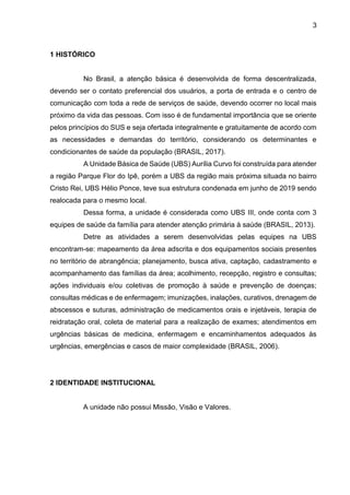 3
1 HISTÓRICO
No Brasil, a atenção básica é desenvolvida de forma descentralizada,
devendo ser o contato preferencial dos usuários, a porta de entrada e o centro de
comunicação com toda a rede de serviços de saúde, devendo ocorrer no local mais
próximo da vida das pessoas. Com isso é de fundamental importância que se oriente
pelos princípios do SUS e seja ofertada integralmente e gratuitamente de acordo com
as necessidades e demandas do território, considerando os determinantes e
condicionantes de saúde da população (BRASIL, 2017).
A Unidade Básica de Saúde (UBS) Aurília Curvo foi construída para atender
a região Parque Flor do Ipê, porém a UBS da região mais próxima situada no bairro
Cristo Rei, UBS Hélio Ponce, teve sua estrutura condenada em junho de 2019 sendo
realocada para o mesmo local.
Dessa forma, a unidade é considerada como UBS III, onde conta com 3
equipes de saúde da família para atender atenção primária à saúde (BRASIL, 2013).
Detre as atividades a serem desenvolvidas pelas equipes na UBS
encontram-se: mapeamento da área adscrita e dos equipamentos sociais presentes
no território de abrangência; planejamento, busca ativa, captação, cadastramento e
acompanhamento das famílias da área; acolhimento, recepção, registro e consultas;
ações individuais e/ou coletivas de promoção à saúde e prevenção de doenças;
consultas médicas e de enfermagem; imunizações, inalações, curativos, drenagem de
abscessos e suturas, administração de medicamentos orais e injetáveis, terapia de
reidratação oral, coleta de material para a realização de exames; atendimentos em
urgências básicas de medicina, enfermagem e encaminhamentos adequados às
urgências, emergências e casos de maior complexidade (BRASIL, 2006).
2 IDENTIDADE INSTITUCIONAL
A unidade não possui Missão, Visão e Valores.
 