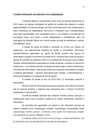 4
3 CARACTERIZAÇÃO DO SERVIÇO E DA COMUNIDADE
A Atenção Básica é caracterizada como porta de entrada preferencial do
SUS, possui um espaço privilegiado de gestão do cuidado das pessoas e cumpre
papel estratégico na rede de atenção, servindo como base para o seu ordenamento e
para a efetivação da integralidade. Para tanto, é necessário que a Atenção Básica
tenha alta resolutividade, com capacidade clínica e de cuidado e incorporação de
tecnologias leves, leve duras e duras (diagnósticas e terapêuticas), além da
articulação da Atenção Básica com outros pontos da rede de assistência à saúde-
RAS (BRASIL, 2012).
A equipe de saúde da família é composta no mínimo por médico, de
preferência da especialidade medicina de família e comunidade, enfermeiro,
preferencialmente especialista em saúde da família; auxiliar e/ou técnico de
enfermagem e agente comunitário de saúde (ACS). Podendo fazer parte da equipe o
agente de combate às endemias (ACE) e os profissionais de saúde bucal cirurgião-
dentista, preferencialmente especialista em saúde da família, e auxiliar ou técnico em
saúde bucal , na unidade conta com 3 equipes de enfermagem, sendo 3 enfermeiros,
2 técnicos de enfermagem, cada equipe conta com 4 agentes comunitárias de saúde,
3 médicos generalistas, 1 gerente responsável pela unidade, 2 administradores, 1
técnica farmacêutica e 2 auxiliares de serviço gerais.
A unidade de saúde no ano de 2019 tinha 12 microáreas, estando 3
descobertas.
Devido à falta de informação dos próprios agentes comunitários de saúde,
não foi possível atualizar a cobertura das microáreas nem o número de famílias
cadastradas no ano de 2021.
O perfil da clientela atendida são mulheres, homens, idosos, crianças, e
adolescentes tendo como principais problemas de saúde: hipertensão, diabetes e
tuberculose.
As consultas são agendadas via sistema e são oferecidos serviços de
coletas e exames como: Hematologia, urinálise , parasitologia, microbiologia, coleta
colpocitologia oncótica cervical , conhecido como exame de Papanicolau, triagem
neonatal (teste do pezinho) (BRASIL, 2016).
É realizado ações extra muros como vacinação e visitas domiciliárias, não
foi informada a taxa de atendimento fora da área de abrangência
 