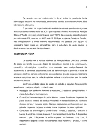5
De acordo com os profissionais do local, antes da pandemia havia
participação de ações na comunidade, em escolas, bairros, e centro comunitário. Não
há medicina alternativa.
O processo de organização de serviço da unidade precisa de algumas
mudanças como número maior de ACS, que segundo a Política Nacional da Atenção
Básica (PNAB), deve ser suficiente para cobrir 100% da população cadastrada com
um máximo de 750 pessoas por ACS e de 12 ACS por equipe de Saúde da Família,
não ultrapassando o limite máximo recomendado de pessoas por equipe. É
necessário fazer mapa de abrangência com a cobertura de cada equipe, e
detalhamento das escalas de atendimento.
4 ESTRUTURA FÍSICA
De acordo com a Política Nacional da Atenção Básica (PNAB) a unidade
de saúde da família necessita dispor de consultório médico e de enfermagem,
consultório odontológico, consultório com sanitário; sala multiprofissional de
acolhimento à demanda espontânea; sala de administração e gerência; e sala de
atividades coletivas para os profissionais atenção básica; área de recepção, local para
arquivos e registros, sala de inalação coletiva, sala de procedimentos; sala de coleta
e sala de curativos.
Dentro da unidade básica de saúde em estudo, a estrutura física garante
atendimento coletivo e privado, contando com:
● Recepção com banheiros feminino e masculino, 23 cadeiras para pacientes, 1
mesa, bebedouro, lixeira comum.
● Consultório de enfermagem 1 - porta 90 cm - 1 mesa, 2 cadeiras, dispenser de
papel e sabão, 1 lixeira de resíduo infectante e 1 de resíduo comum, 1 armário
de duas portas, 1 mesa de apoio, 4 janelas basculantes, um banheiro com pia,
privada, dispenser de papel e sabão, lixeira, dispenser de papel higiênico.
● Consultório de enfermagem 2- porta 65 cm - 1 mesa, 3 cadeiras, 1 armário, 1
banco, 2 armários,1 mesa de apoio, 1 lixeira resíduo infectante e 1 de resíduo
comum, 1 pia, 1 dispenser de sabão e papel, um banheiro com 1 pia, 1
dispenser de papel e sabão e 1 dispenser de papel higiênico, 1 privada, 1 lixeira
comum.
 