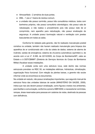7
● Almoxarifado - 2 armários de duas portas.
● DML - 1 pia e 1 lixeira de resíduo comum.
● a unidade não possui corrimão, possui três consultórios médicos, todos com
banheiros próprios, não possui consultório odontológico; não possui sala de
nebulização, e não realiza o procedimento pois não possui rede de ar
comprimido, nem aparelho para nebulização, não possui sinalização de
segurança. A unidade possui iluminação natural e ventilação com janelas
basculantes em todas as salas.
Conforme foi relatado pela gerente, não foi realizado manutenção predial
corretiva na unidade, também não haviam realizado manutenção para limpeza dos
aparelhos de ar condicionado até o dia da coleta de dados; sistema de alarme de
incêndio; saídas de emergência; sistema de chuveiros automáticos (sprinkler) e, de
acordo com a Lei nº. 8.399, de 22/12/2005, do Corpo de Bombeiros/MT, cabe ao
Estado e à DST/CBMMT (Diretoria de Serviços técnicos do Corpo de Bombeiros
Militar) fiscalizar essas instalações.
A unidade conta com uma estrutura nova, está dentro das normas
estruturais previstas na RDC 50, as instalações elétricas, hidráulicas, climatização,
organização físico funcional. Com relação às plantas baixas, a gerente não soube
informar onde se encontrava os documentos.
Na unidade em estudo, não possui sinalizações importantes, que segundo manual de
estrutura física das unidades básicas de saúde (MINISTÉRIO DA SAÚDE, 2008),
indica que nas ubs devem possuir sinalização, como figuras e textos nos ambientes,
para facilitar a comunicação, conforme a prevê a NBR 9050, e necessita ter corrimões,
rampas, áreas reservadas para pessoas em cadeiras de rodas, destinado às pessoas
com deficiência.
 