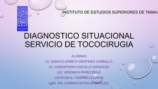 DIAGNOSTICO SITUACIONAL
SERVICIO DE TOCOCIRUGIA
ALUMNAS
LE. DIANA ELIZABETH MARTINEZ CARBALLO
LE. CONCEPCIÓN CASTILLO GONZALEZ
LEI. VERONICA PEREZ CRUZ
LEP.ROSA A. CARRASCO GIRON
LEM DEL CARMEN REYES RODRIGUEZ
INSTITUTO DE ESTUDIOS SUPERIORES DE TAMAU
 