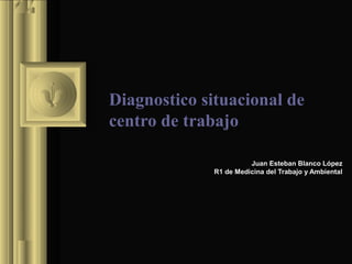 Diagnostico situacional de
centro de trabajo
Juan Esteban Blanco López
R1 de Medicina del Trabajo y Ambiental
 