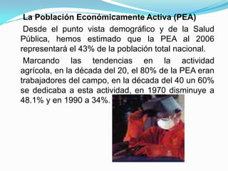     La Población Económicamente Activa (PEA)    Desde el punto vista demográfico y de la Salud Pública, hemos estimado que la PEA al 2006 representará el 43% de la población total nacional.    Marcando las tendencias en la actividad agrícola, en la década del 20, el 80% de la PEA eran trabajadores del campo, en la década del 40 un 60% se dedicaba a esta actividad, en 1970 disminuye a 48.1% y en 1990 a 34%.