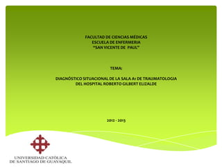 FACULTAD DE CIENCIAS MÉDICAS
                ESCUELA DE ENFERMERIA
                “SAN VICENTE DE PAUL”



                        TEMA:

DIAGNÓSTICO SITUACIONAL DE LA SALA A1 DE TRAUMATOLOGIA
        DEL HOSPITAL ROBERTO GILBERT ELIZALDE




                      2012 - 2013
 