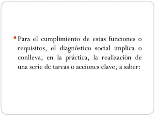 Para el cumplimiento de estas funciones o requisitos, el diagnóstico social implica o conlleva, en la práctica, la realización de una serie de tareas o acciones clave, a saber: 