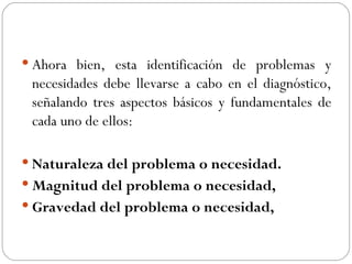 Ahora bien, esta identificación de problemas y necesidades debe llevarse a cabo en el diagnóstico, señalando tres aspectos básicos y fundamentales de cada uno de ellos: Naturaleza del problema o necesidad. Magnitud del problema o necesidad,   Gravedad del problema o necesidad,   