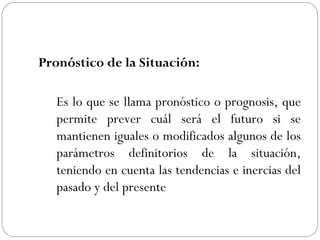 Pronóstico de la Situación: Es lo que se llama pronóstico o prognosis, que permite prever cuál será el futuro si se mantienen iguales o modificados algunos de los parámetros definitorios de la situación, teniendo en cuenta las tendencias e inercias del pasado y del presente   