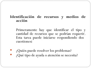 Identificación de recursos y medios de acción Primeramente hay que identificar el tipo y cantidad de recursos que se podrían requerir. Esta tarea puede iniciarse respondiendo dos  cuestiones :  ¿Quién puede resolver los problemas? ¿Qué tipo de ayuda o atención se necesita? 