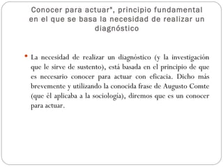 Conocer para actuar", principio fundamental en el que se basa la necesidad de realizar un diagnóstico La necesidad de realizar un diagnóstico (y la investigación que le sirve de sustento), está basada en el principio de que es necesario conocer para actuar con eficacia. Dicho más brevemente y utilizando la conocida frase de Augusto Comte (que él aplicaba a la sociología), diremos que es un conocer para actuar. 