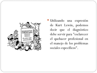 Utilizando una expresión de Kurt Lewin, podemos decir que el diagnóstico debe servir para "esclarecer el quehacer profesional en el manejo de los problemas sociales específicos".  
