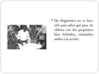 Un diagnóstico no se hace sólo para saber qué pasa. Se elabora con dos propósitos bien definidos, orientados ambos a la acción: 