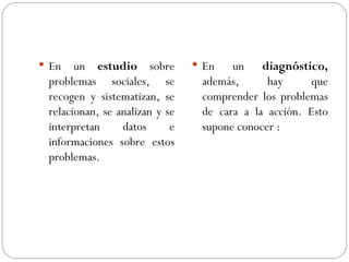 En un  estudio  sobre problemas sociales, se recogen y sistematizan, se relacionan, se analizan y se interpretan datos e informaciones sobre estos problemas.   En un  diagnóstico,  además, hay que comprender los problemas de cara a la acción.   Esto supone conocer  : 