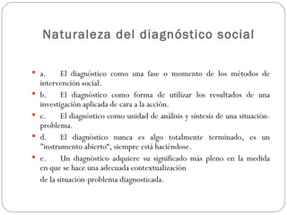 Naturaleza del diagnóstico social   a. El diagnóstico como una fase o momento de los métodos de intervención social. b. El diagnóstico como forma de utilizar los resultados de una investigación aplicada de cara a la acción. c. El diagnóstico como unidad de análisis y síntesis de una situación-problema. d. El diagnóstico nunca es algo totalmente terminado, es un "instrumento abierto“, siempre está haciéndose. e. Un diagnóstico adquiere su significado más pleno en la medida en que se hace una adecuada contextualización  de la situación-problema diagnosticada. 