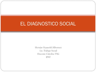 EL DIAGNOSTICO SOCIAL Hernán Oyanedel Albornoz Lic. Trabajo Social Docente Cátedra: TSG IPST 
